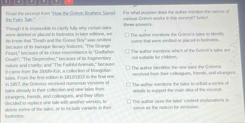 read the excerpt from \how the grimm brothers saved the fairy - tale.\ though it is impossible to clarify fully why certain tales were deleted or placed in footnotes in later editions, we do know that \death and the goose boy\ was omitted because of its baroque literary features; \the strange feast,\ because of its close resemblance to \godfather death\; \the stepmother,\ because of its fragmentary nature and cruelty; and \the faithful animals,\ because it came from the siddhi - kür, a collection of mongolian tales. from the first edition in 1812/1815 to the final one in 1857, the grimms received numerous versions of tales already in their collection and new tales from strangers, friends, and colleagues, and they often decided to replace one tale with another version, to delete some of the tales, or to include variants in their footnotes. for what purpose does the author mention the names of various grimm works in this excerpt? select three answers. the author mentions the grimms tales to identify some that were omitted or placed in footnotes. the author mentions which of the grimms tales are not suitable for children. the author identifies the new tales the grimms received from their colleagues, friends, and strangers. the author mentions the tales to unfold a series of details to support the main idea of the excerpt. the author uses the tales content explanations to serve as the reason for omission.