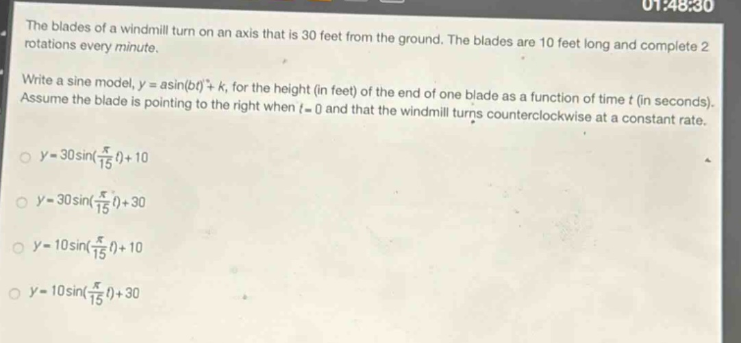the blades of a windmill turn on an axis that is 30 feet from the ground. the blades are 10 feet long and complete 2 rotations every minute. write a sine model, y = asin(bt)+k, for the height (in feet) of the end of one blade as a function of time t (in seconds). assume the blade is pointing to the right when t = 0 and that the windmill turns counterclockwise at a constant rate. y = 30sin(π/15 t)+10 y = 30sin(π/15 t)+30 y = 10sin(π/15 t)+10 y = 10sin(π/15 t)+30