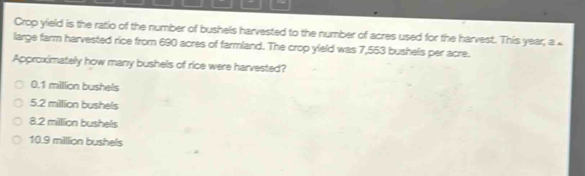 crop yield is the ratio of the number of bushels harvested to the number of acres used for the harvest. this year, a large farm harvested rice from 690 acres of farmland. the crop yield was 7,553 bushels per acre. approximately how many bushels of rice were harvested? 0.1 million bushels 5.2 million bushels 8.2 million bushels 10.9 million bushels
