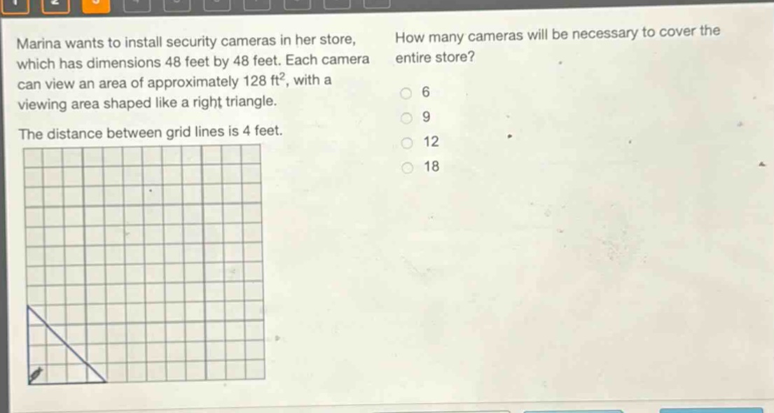 marina wants to install security cameras in her store, which has dimensions 48 feet by 48 feet. each camera can view an area of approximately 128 ft², with a viewing area shaped like a right triangle. the distance between grid lines is 4 feet. how many cameras will be necessary to cover the entire store? 6 9 12 18
