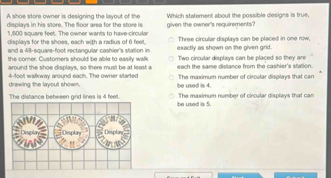 a shoe store owner is designing the layout of the displays in his store. the floor area for the store is 1,600 square feet. the owner wants to have circular displays for the shoes, each with a radius of 6 feet, and a 48 - square - foot rectangular cashiers station in the corner. customers should be able to easily walk around the shoe displays, so there must be at least a 4 - foot walkway around each. the owner started drawing the layout shown. the distance between grid lines is 4 feet. which statement about the possible designs is true, given the owners requirements? three circular displays can be placed in one row, exactly as shown on the given grid. two circular displays can be placed so they are each the same distance from the cashiers station. the maximum number of circular displays that can be used is 4. the maximum number of circular displays that can be used is 5.