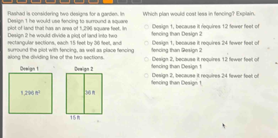 rashad is considering two designs for a garden. in design 1 he would use fencing to surround a square plot of land that has an area of 1,296 square feet. in design 2 he would divide a plot of land into two rectangular sections, each 15 feet by 36 feet, and surround the plot with fencing, as well as place fencing along the dividing line of the two sections. which plan would cost less in fencing? explain. design 1, because it requires 12 fewer feet of fencing than design 2 design 1, because it requires 24 fewer feet of fencing than design 2 design 2, because it requires 12 fewer feet of fencing than design 1 design 2, because it requires 24 fewer feet of fencing than design 1