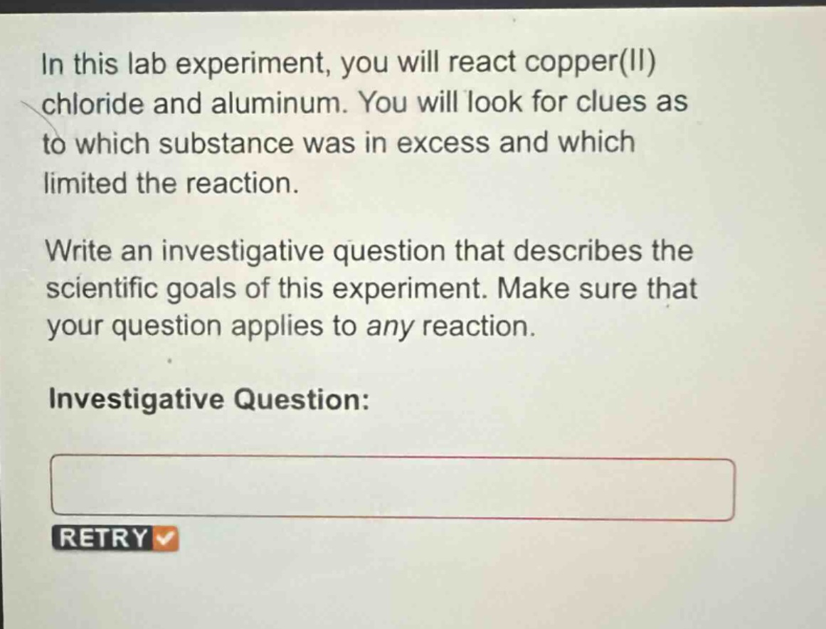 in this lab experiment, you will react copper(ii) chloride and aluminum. you will look for clues as to which substance was in excess and which limited the reaction. write an investigative question that describes the scientific goals of this experiment. make sure that your question applies to any reaction. investigative question: