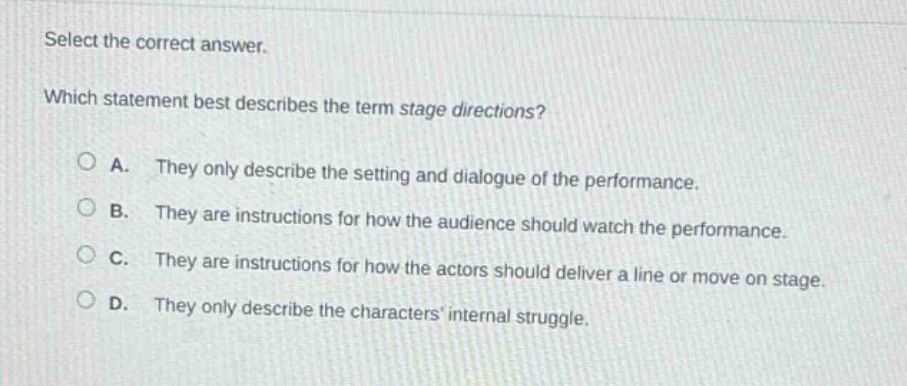 select the correct answer. which statement best describes the term stage directions? a. they only describe the setting and dialogue of the performance. b. they are instructions for how the audience should watch the performance. c. they are instructions for how the actors should deliver a line or move on stage. d. they only describe the characters internal struggle.