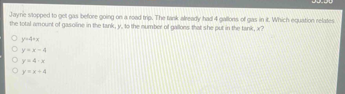 jayne stopped to get gas before going on a road trip. the tank already had 4 gallons of gas in it. which equation relates the total amount of gasoline in the tank, y, to the number of gallons that she put in the tank, x?\no y = 4 + x\no y = x - 4\no y = 4 * x\no y = x / 4