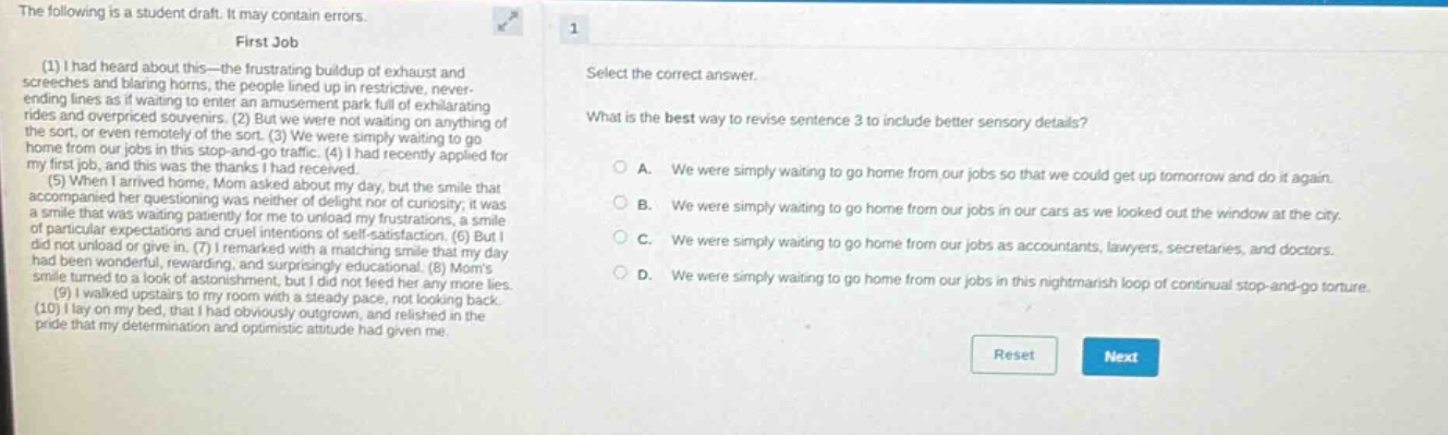 the following is a student draft. it may contain errors. first job (1) i had heard about this - the frustrating buildup of exhaust and screeches and blaring horns, the people lined up in restrictive, never - ending lines as if waiting to enter an amusement park full of exhilarating rides and overpriced souvenirs. (2) but we were not waiting on anything of the sort, or even remotely of the sort. (3) we were simply waiting to go home from our jobs in this stop - and - go traffic. (4) i had recently applied for my first job, and this was the thanks i had received. (5) when i arrived home, mom asked about my day, but the smile that accompanied her questioning was neither of delight nor of curiosity; it was a smile that was patient and cruel to me. (6) but i did not unload my frustrations with self - satisfaction. (7) but i had no wonder, in reward, with a matching smile that more day smile turned to a look of astonishment, surprisingly educational. (8) moms (9) i walked upstairs to my room with a steady pace, not looking back. (10) i lay on my bed, that i had obviously outgrown, and relished in the pride that my determination and optimistic attitude had given me. select the correct answer. what is the best way to revise sentence 3 to include better sensory details? a. we were simply waiting to go home from our jobs so that we could get up tomorrow and do it again. b. we were simply waiting to go home from our jobs in our cars as we looked out the window at the city. c. we were simply waiting to go home from our jobs as accountants, lawyers, secretaries, and doctors. d. we were simply waiting to go home from our jobs in this nightmarish loop of continual stop - and - go torture.