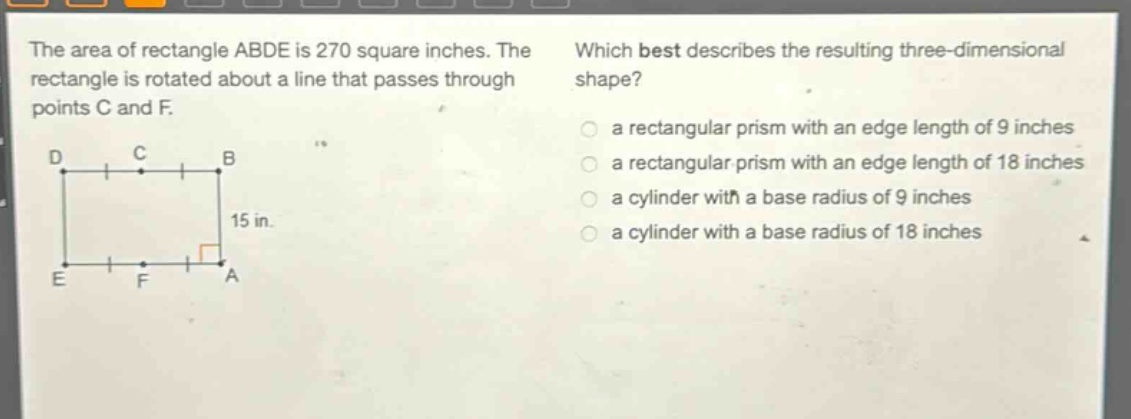 the area of rectangle abde is 270 square inches. the rectangle is rotated about a line that passes through points c and f. which best describes the resulting three - dimensional shape? a rectangular prism with an edge length of 9 inches a rectangular prism with an edge length of 18 inches a cylinder with a base radius of 9 inches a cylinder with a base radius of 18 inches
