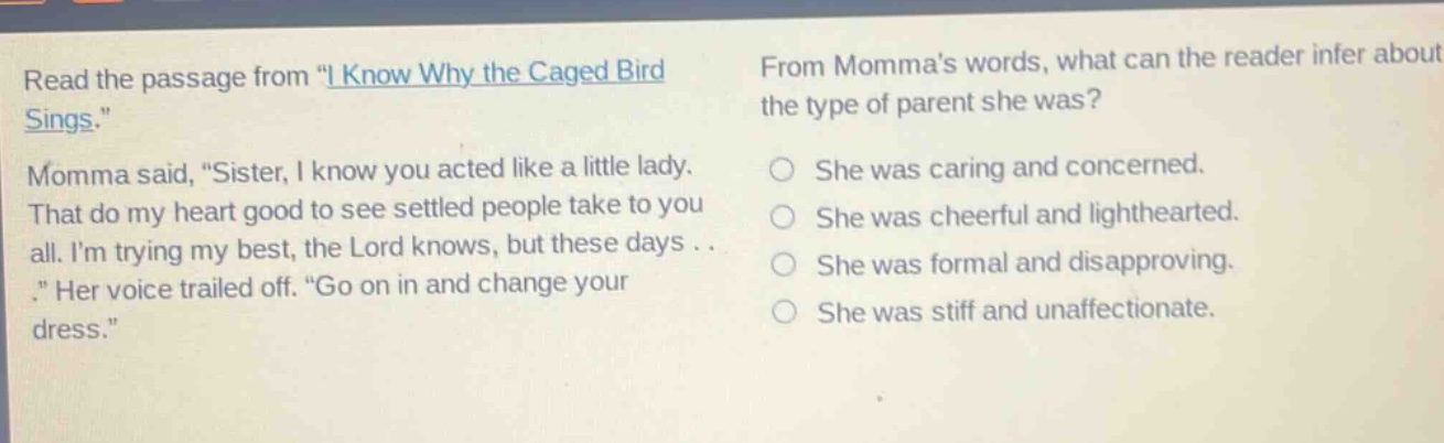 read the passage from \i know why the caged bird sings.\ momma said, \sister, i know you acted like a little lady. that do my heart good to see settled people take to you all. im trying my best, the lord knows, but these days . . .\ her voice trailed off. \go on in and change your dress.\ from mommas words, what can the reader infer about the type of parent she was? she was caring and concerned. she was cheerful and lighthearted. she was formal and disapproving. she was stiff and unaffectionate.