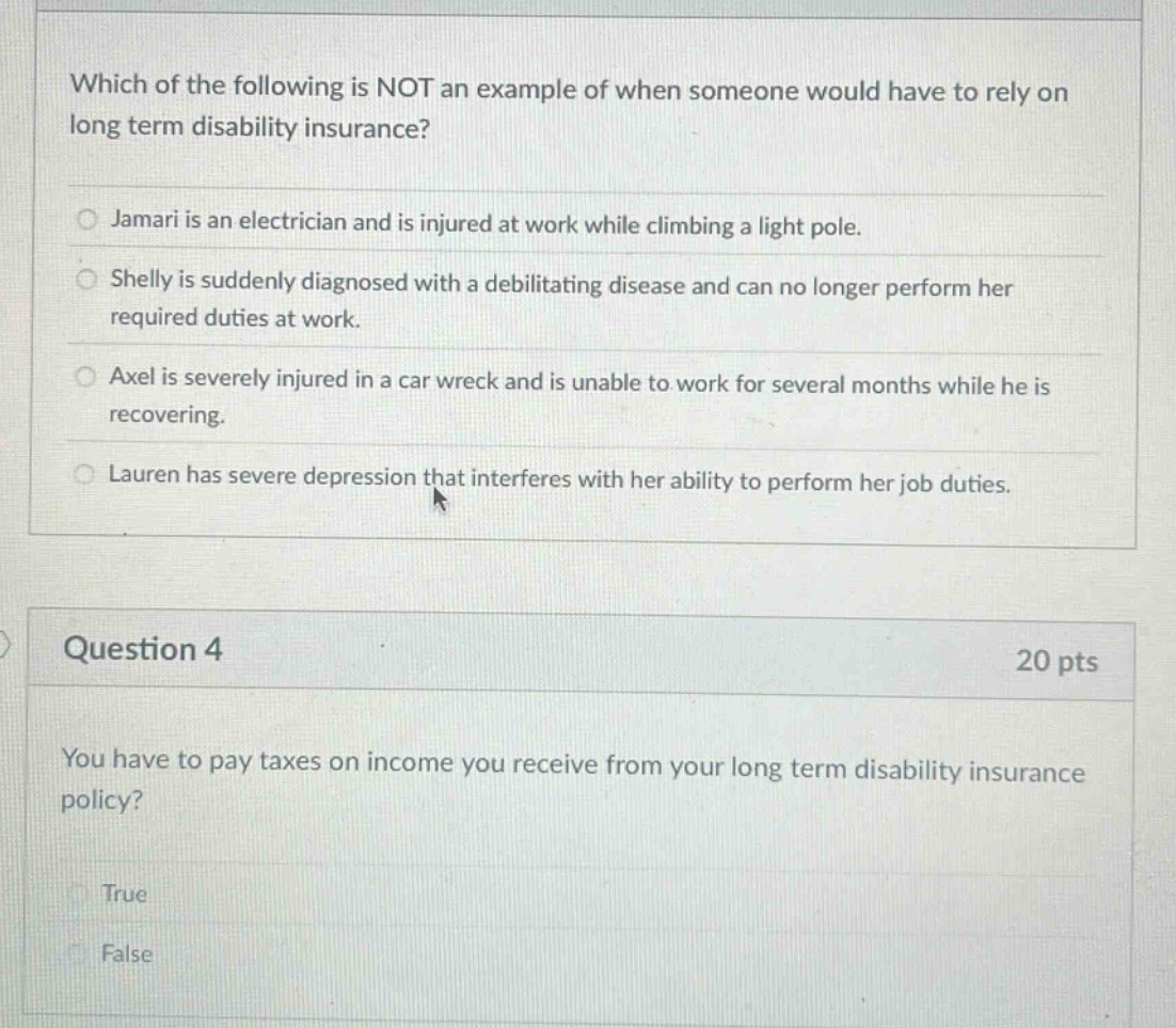 which of the following is not an example of when someone would have to rely on long term disability insurance? jamari is an electrician and is injured at work while climbing a light pole. shelly is suddenly diagnosed with a debilitating disease and can no longer perform her required duties at work. axel is severely injured in a car wreck and is unable to work for several months while he is recovering. lauren has severe depression that interferes with her ability to perform her job duties. question 4 20 pts you have to pay taxes on income you receive from your long term disability insurance policy? true false