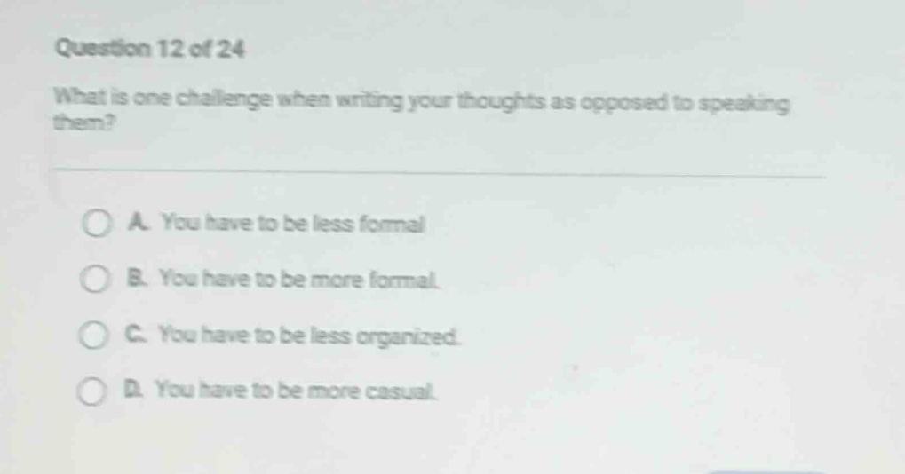 question 12 of 24\nwhat is one challenge when writing your thoughts as opposed to speaking them?\na. you have to be less formal\nb. you have to be more formal.\nc. you have to be less organized.\nd. you have to be more casual.
