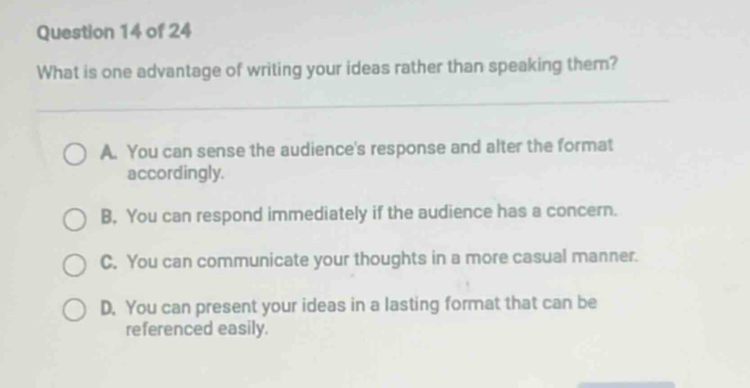 question 14 of 24 what is one advantage of writing your ideas rather than speaking them? a. you can sense the audiences response and alter the format accordingly. b. you can respond immediately if the audience has a concern. c. you can communicate your thoughts in a more casual manner. d. you can present your ideas in a lasting format that can be referenced easily.