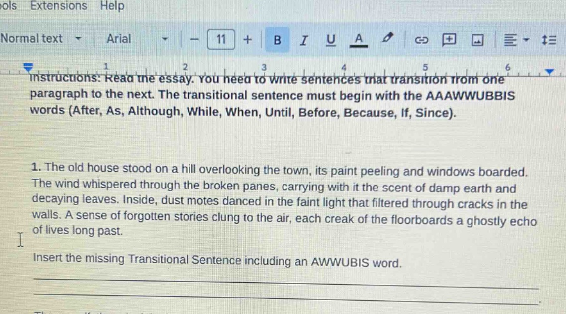 instructions: read the essay. you need to write sentences that transition from one paragraph to the next. the transitional sentence must begin with the aaawwubbis words (after, as, although, while, when, until, before, because, if, since). 1. the old house stood on a hill overlooking the town, its paint peeling and windows boarded. the wind whispered through the broken panes, carrying with it the scent of damp earth and decaying leaves. inside, dust motes danced in the faint light that filtered through cracks in the walls. a sense of forgotten stories clung to the air, each creak of the floorboards a ghostly echo of lives long past. insert the missing transitional sentence including an awwubis word.