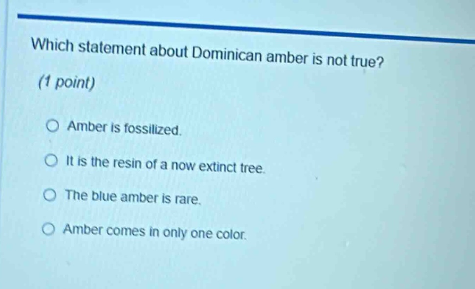 which statement about dominican amber is not true? (1 point) amber is fossilized. it is the resin of a now extinct tree. the blue amber is rare. amber comes in only one color.