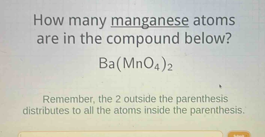 how many manganese atoms are in the compound below? ba(mno4)2 remember, the 2 outside the parenthesis distributes to all the atoms inside the parenthesis.