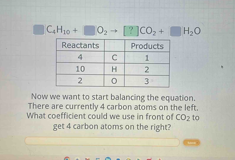 c4h10 + o2 → ?co2 + h2o\nreactants products\n4 c 1\n10 h 2\n2 o 3\nnow we want to start balancing the equation. there are currently 4 carbon atoms on the left. what coefficient could we use in front of co2 to get 4 carbon atoms on the right?