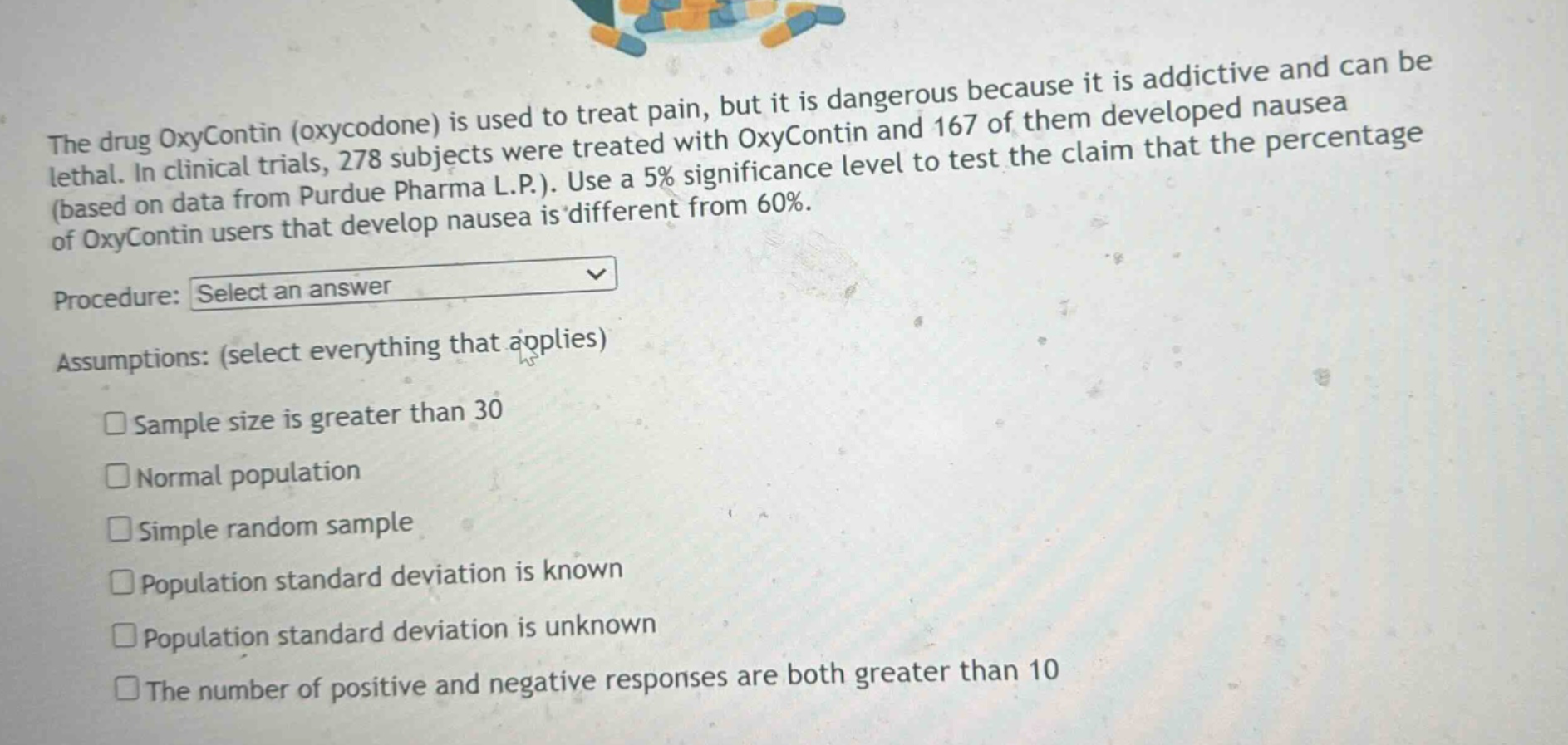 the drug oxycontin (oxycodone) is used to treat pain, but it is dangerous because it is addictive and can be lethal. in clinical trials, 278 subjects were treated with oxycontin and 167 of them developed nausea (based on data from purdue pharma l.p.). use a 5% significance level to test the claim that the percentage of oxycontin users that develop nausea is different from 60%. procedure: select an answer assumptions: (select everything that applies) sample size is greater than 30 normal population simple random sample population standard deviation is known population standard deviation is unknown the number of positive and negative responses are both greater than 10