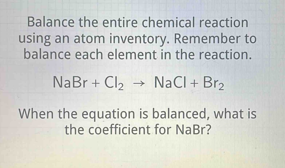 balance the entire chemical reaction using an atom inventory. remember to balance each element in the reaction. nabr + cl2 → nacl + br2 when the equation is balanced, what is the coefficient for nabr?