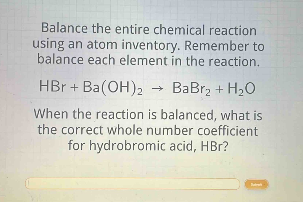 balance the entire chemical reaction using an atom inventory. remember to balance each element in the reaction. hbr + ba(oh)2 → babr2 + h2o when the reaction is balanced, what is the correct whole number coefficient for hydrobromic acid, hbr?