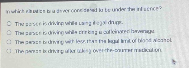 in which situation is a driver considered to be under the influence?\nthe person is driving while using illegal drugs.\nthe person is driving while drinking a caffeinated beverage.\nthe person is driving with less than the legal limit of blood alcohol.\nthe person is driving after taking over - the - counter medication.