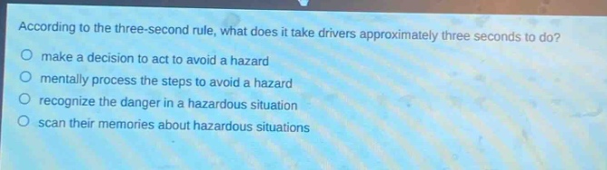 according to the three - second rule, what does it take drivers approximately three seconds to do?\nmake a decision to act to avoid a hazard\nmentally process the steps to avoid a hazard\nrecognize the danger in a hazardous situation\nscan their memories about hazardous situations