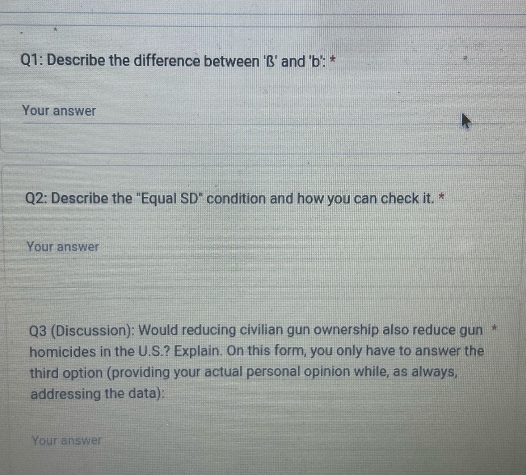 q1: describe the difference between ß and b: * your answer q2: describe the \equal sd\ condition and how you can check it. * your answer q3 (discussion): would reducing civilian gun ownership also reduce gun homicides in the u.s.? explain. on this form, you only have to answer the third option (providing your actual personal opinion while, as always, addressing the data): your answer