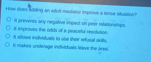 how does adding an adult mediator improve a tense situation?\no it prevents any negative impact on peer relationships.\no it improves the odds of a peaceful resolution.\no it allows individuals to use their refusal skills.\no it makes underage individuals leave the area.