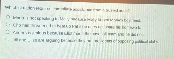 which situation requires immediate assistance from a trusted adult?\no maria is not speaking to molly because molly kissed marias boyfriend.\no cho has threatened to beat up pat if he does not share his homework.\no anders is jealous because eliot made the baseball team and he did not.\no jill and elise are arguing because they are presidents of opposing political clubs.