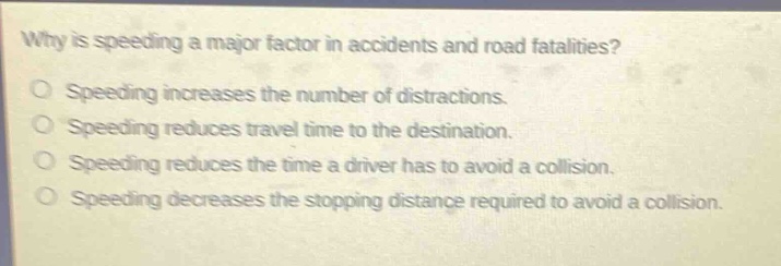 why is speeding a major factor in accidents and road fatalities?\no speeding increases the number of distractions.\no speeding reduces travel time to the destination.\no speeding reduces the time a driver has to avoid a collision.\no speeding decreases the stopping distance required to avoid a collision.