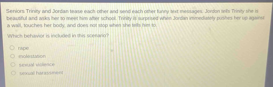 seniors trinity and jordan tease each other and send each other funny text messages. jordon tells trinity she is beautiful and asks her to meet him after school. trinity is surprised when jordan immediately pushes her up against a wall, touches her body, and does not stop when she tells him to. which behavior is included in this scenario? rape molestation sexual violence sexual harassment