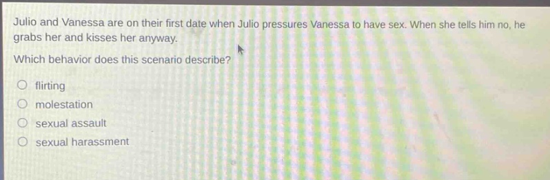julio and vanessa are on their first date when julio pressures vanessa to have sex. when she tells him no, he grabs her and kisses her anyway. which behavior does this scenario describe? flirting molestation sexual assault sexual harassment