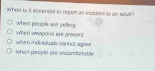 when is it essential to report an incident to an adult?\nwhen people are yelling\nwhen weapons are present\nwhen individuals cannot agree\nwhen people are uncomfortable