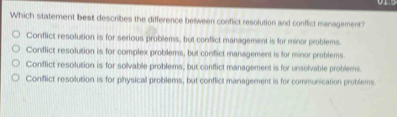 which statement best describes the difference between conflict resolution and conflict management?\no conflict resolution is for serious problems, but conflict management is for minor problems.\no conflict resolution is for complex problems, but conflict management is for minor problems.\no conflict resolution is for solvable problems, but conflict management is for unsolvable problems.\no conflict resolution is for physical problems, but conflict management is for communication problems.