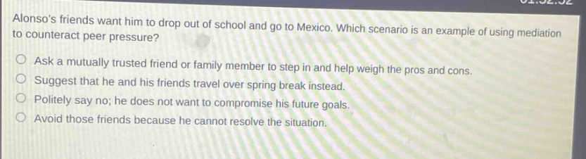 alonsos friends want him to drop out of school and go to mexico. which scenario is an example of using mediation to counteract peer pressure? ask a mutually trusted friend or family member to step in and help weigh the pros and cons. suggest that he and his friends travel over spring break instead. politely say no; he does not want to compromise his future goals. avoid those friends because he cannot resolve the situation.