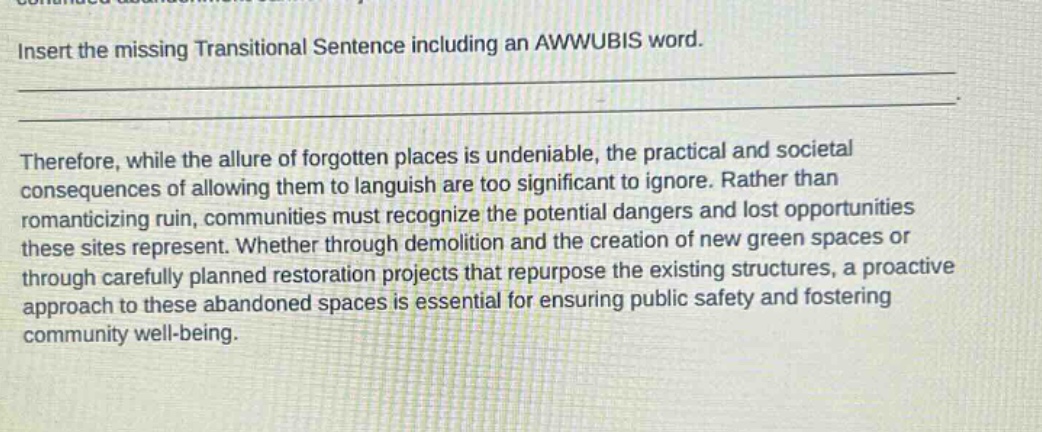 insert the missing transitional sentence including an awwubis word.\n\ntherefore, while the allure of forgotten places is undeniable, the practical and societal consequences of allowing them to languish are too significant to ignore. rather than romanticizing ruin, communities must recognize the potential dangers and lost opportunities these sites represent. whether through demolition and the creation of new green spaces or through carefully planned restoration projects that repurpose the existing structures, a proactive approach to these abandoned spaces is essential for ensuring public safety and fostering community well - being.