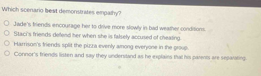 which scenario best demonstrates empathy?\no jades friends encourage her to drive more slowly in bad weather conditions.\no stacis friends defend her when she is falsely accused of cheating.\no harrisons friends split the pizza evenly among everyone in the group.\no connors friends listen and say they understand as he explains that his parents are separating.