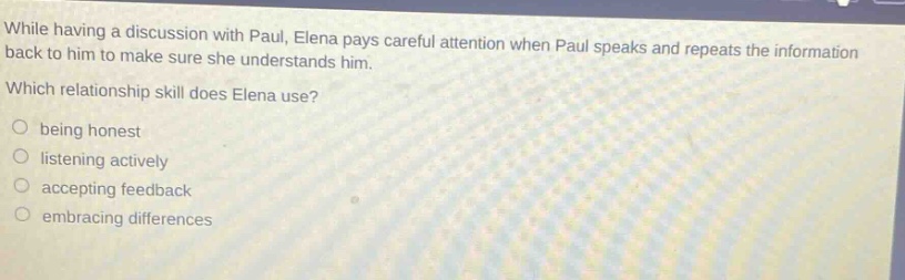 while having a discussion with paul, elena pays careful attention when paul speaks and repeats the information back to him to make sure she understands him. which relationship skill does elena use? being honest listening actively accepting feedback embracing differences