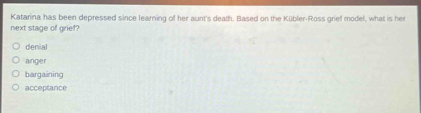 katarina has been depressed since learning of her aunts death. based on the kübler - ross grief model, what is her next stage of grief?\no denial\no anger\no bargaining\no acceptance