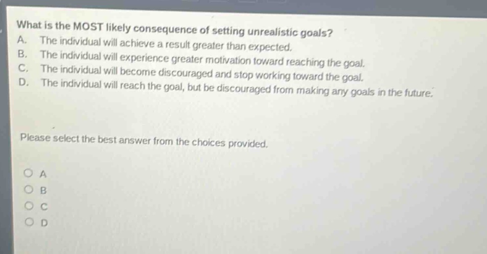 what is the most likely consequence of setting unrealistic goals? a. the individual will achieve a result greater than expected. b. the individual will experience greater motivation toward reaching the goal. c. the individual will become discouraged and stop working toward the goal. d. the individual will reach the goal, but be discouraged from making any goals in the future. please select the best answer from the choices provided. a b c d