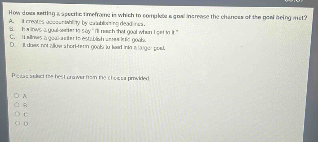 how does setting a specific timeframe in which to complete a goal increase the chances of the goal being met? a. it creates accountability by establishing deadlines. b. it allows a goal - setter to say \ill reach that goal when i get to it.\ c. it allows a goal - setter to establish unrealistic goals. d. it does not allow short - term goals to feed into a larger goal. please select the best answer from the choices provided. o a o b o c o d