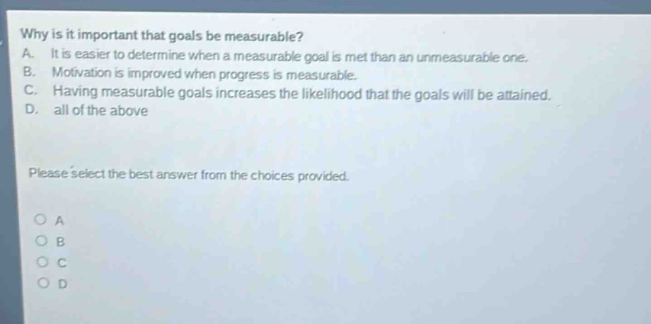 why is it important that goals be measurable? a. it is easier to determine when a measurable goal is met than an unmeasurable one. b. motivation is improved when progress is measurable. c. having measurable goals increases the likelihood that the goals will be attained. d. all of the above please select the best answer from the choices provided. a b c d