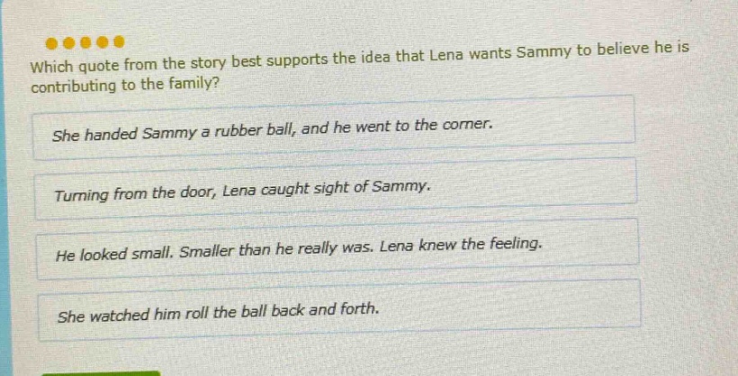 which quote from the story best supports the idea that lena wants sammy to believe he is contributing to the family? she handed sammy a rubber ball, and he went to the corner. turning from the door, lena caught sight of sammy. he looked small. smaller than he really was. lena knew the feeling. she watched him roll the ball back and forth.