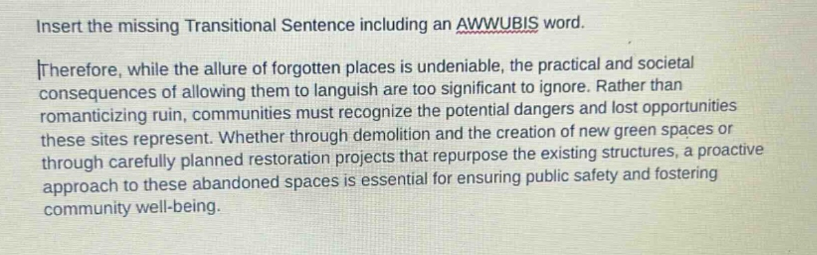 insert the missing transitional sentence including an awwubis word. therefore, while the allure of forgotten places is undeniable, the practical and societal consequences of allowing them to languish are too significant to ignore. rather than romanticizing ruin, communities must recognize the potential dangers and lost opportunities these sites represent. whether through demolition and the creation of new green spaces or through carefully planned restoration projects that repurpose the existing structures, a proactive approach to these abandoned spaces is essential for ensuring public safety and fostering community well - being.