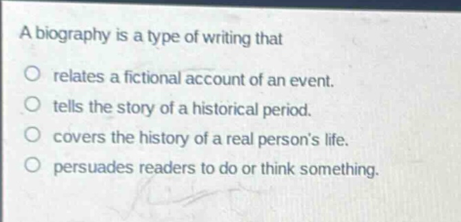 a biography is a type of writing that\no relates a fictional account of an event.\no tells the story of a historical period.\no covers the history of a real persons life.\no persuades readers to do or think something.
