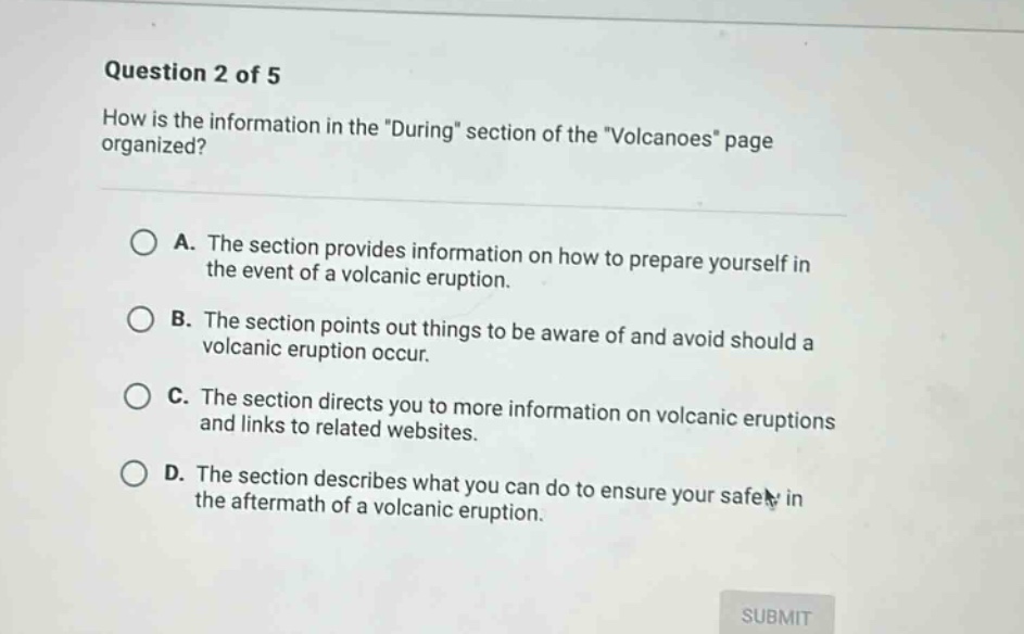 question 2 of 5 how is the information in the \during\ section of the \volcanoes\ page organized? a. the section provides information on how to prepare yourself in the event of a volcanic eruption. b. the section points out things to be aware of and avoid should a volcanic eruption occur. c. the section directs you to more information on volcanic eruptions and links to related websites. d. the section describes what you can do to ensure your safety in the aftermath of a volcanic eruption.