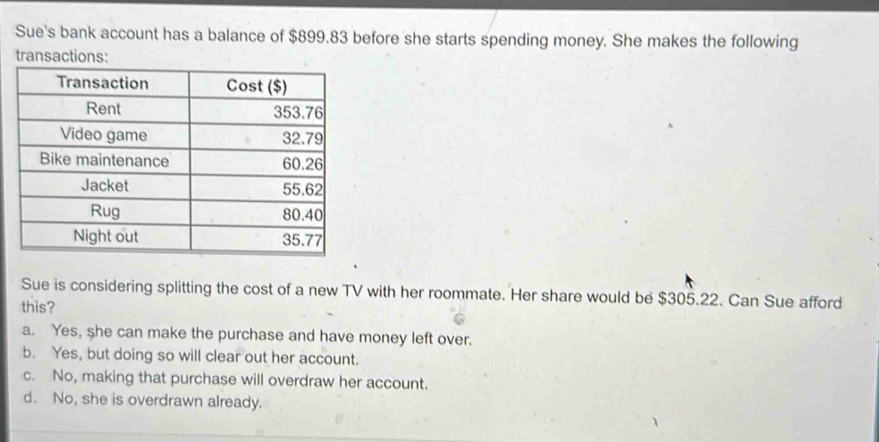 sues bank account has a balance of $899.83 before she starts spending money. she makes the following transactions: transaction cost ($) rent 353.76 video game 32.79 bike maintenance 60.26 jacket 55.62 rug 80.40 night out 35.77 sue is considering splitting the cost of a new tv with her roommate. her share would be $305.22. can sue afford this? a. yes, she can make the purchase and have money left over. b. yes, but doing so will clear out her account. c. no, making that purchase will overdraw her account. d. no, she is overdrawn already.