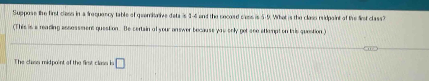 suppose the first class in a frequency table of quantitative data is 0 - 4 and the second class is 5 - 9. what is the class midpoint of the first class? (this is a reading assessment question. be certain of your answer because you only get one attempt on this question.) the class midpoint of the first class is