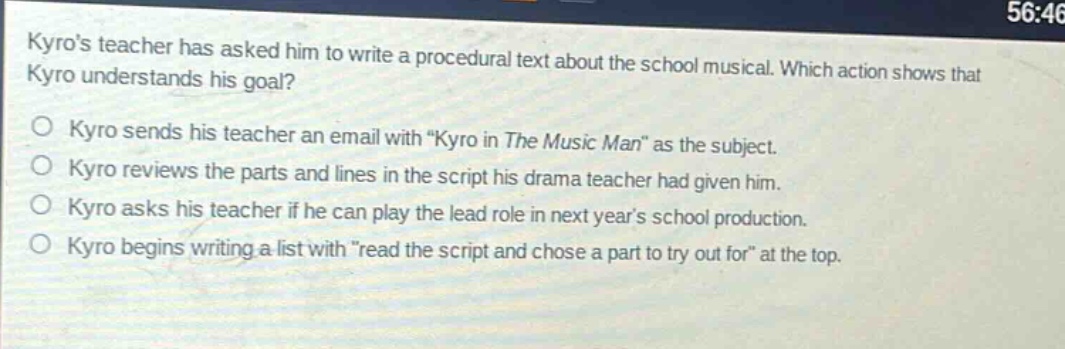 kyros teacher has asked him to write a procedural text about the school musical. which action shows that kyro understands his goal? o kyro sends his teacher an email with kyro in the music man as the subject. o kyro reviews the parts and lines in the script his drama teacher had given him. o kyro asks his teacher if he can play the lead role in next years school production. o kyro begins writing a list withread the script and chose a part to try out for at the top.