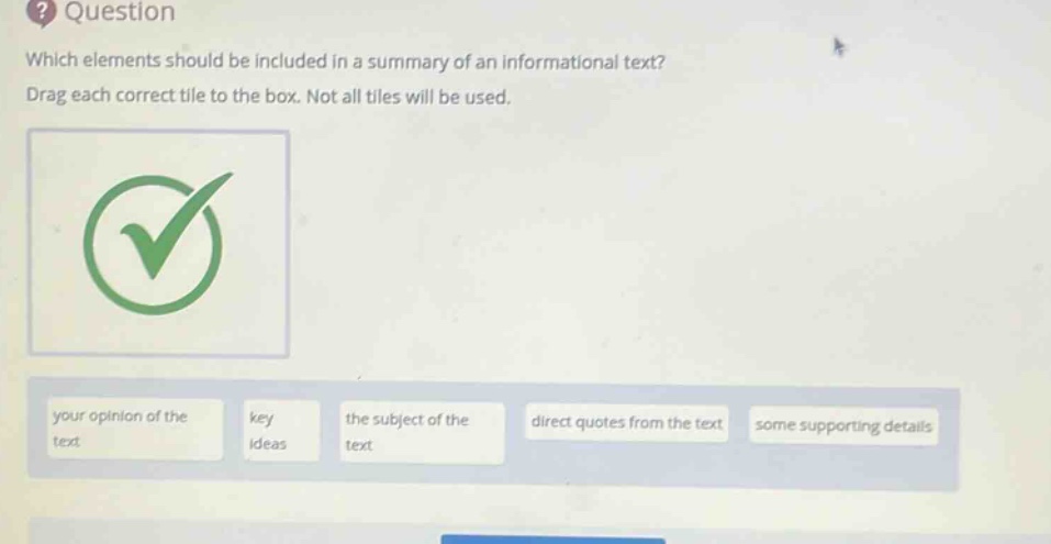 question which elements should be included in a summary of an informational text? drag each correct tile to the box. not all tiles will be used. your opinion of the text key ideas the subject of the text direct quotes from the text some supporting details