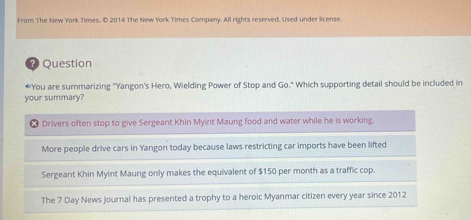 from the new york times. © 2014 the new york times company. all rights reserved. used under license. question you are summarizing \yangons hero, wielding power of stop and go.\ which supporting detail should be included in your summary? drivers often stop to give sergeant khin myint maung food and water while he is working. more people drive cars in yangon today because laws restricting car imports have been lifted sergeant khin myint maung only makes the equivalent of $150 per month as a traffic cop. the 7 day news journal has presented a trophy to a heroic myanmar citizen every year since 2012
