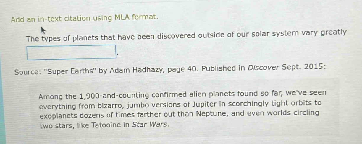 add an in - text citation using mla format. the types of planets that have been discovered outside of our solar system vary greatly. source: \super earths\ by adam hadhazy, page 40. published in discover sept. 2015: among the 1,900 - and - counting confirmed alien planets found so far, weve seen everything from bizarro, jumbo versions of jupiter in scorchingly tight orbits to exoplanets dozens of times farther out than neptune, and even worlds circling two stars, like tatooine in star wars.